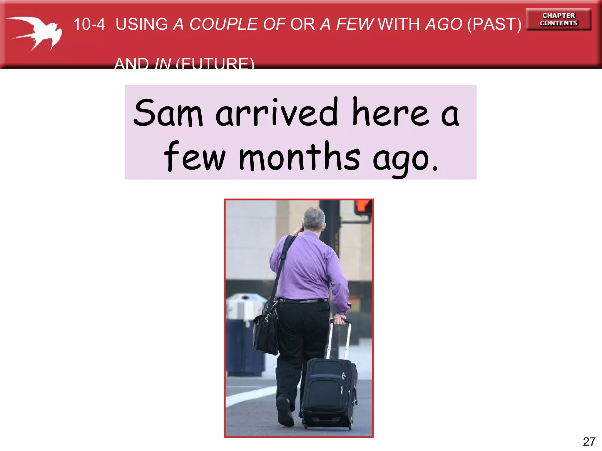 Sam arrived here a  few months ago. 10-4  USING  A COUPLE OF  OR  A FEW  WITH  AGO  (PAST)  AND  IN  (FUTURE) 