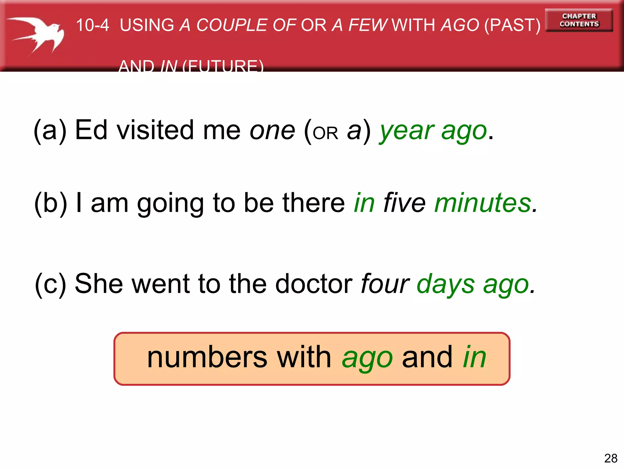 (a) Ed visited me  one  ( OR   a )  year ago . (b) I am going to be there  in  five  minutes . numbers with  ago  and  in (c) She went to the doctor  four  days ago . 10-4  USING  A COUPLE OF  OR  A FEW  WITH  AGO  (PAST)  AND  IN  (FUTURE) 