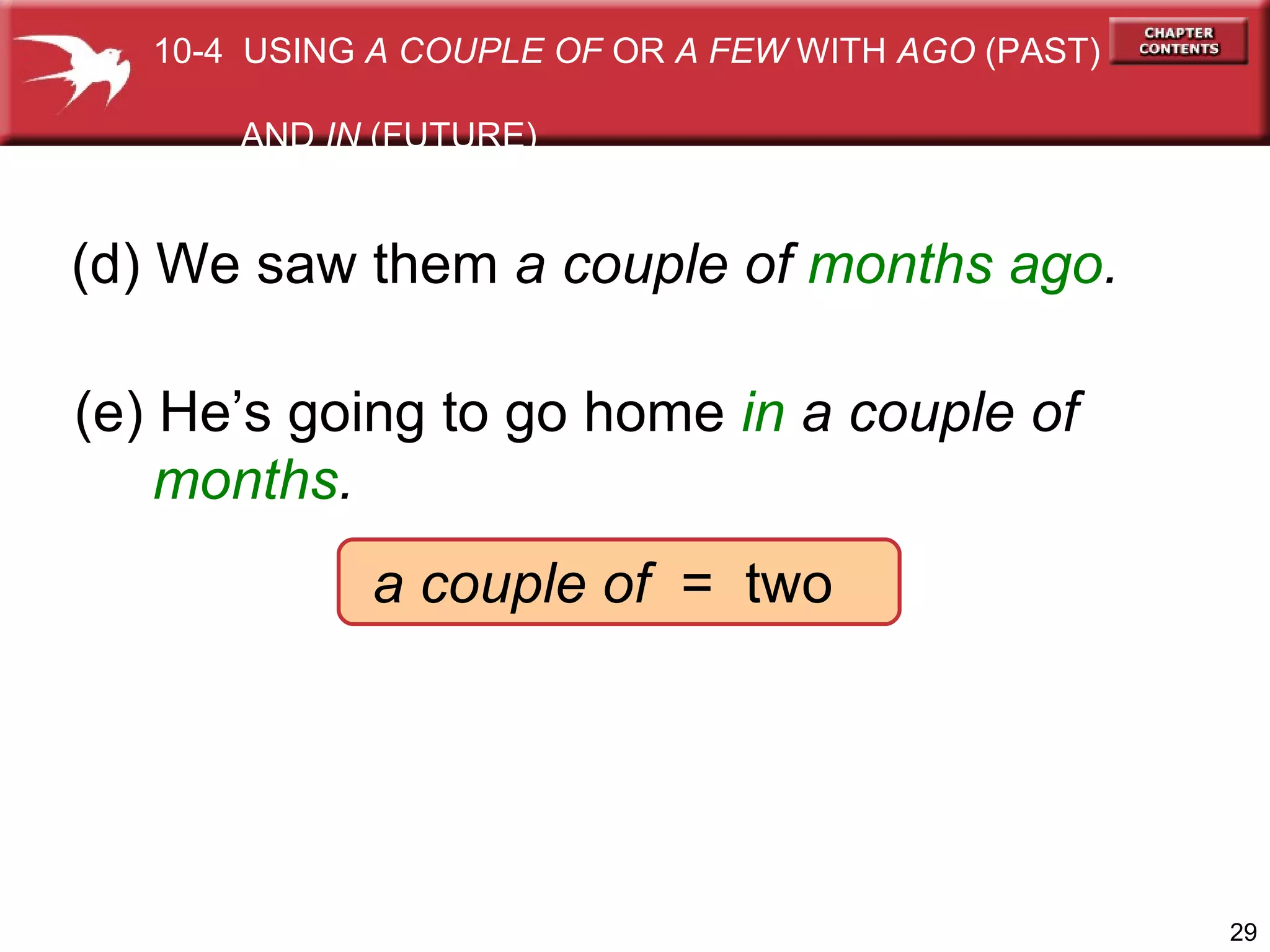(d) We saw them  a couple of  months ago . (e) He’s going to go home  in   a couple of   months .   a couple of   =  two 10-4  USING  A COUPLE OF  OR  A FEW  WITH  AGO  (PAST)  AND  IN  (FUTURE) 