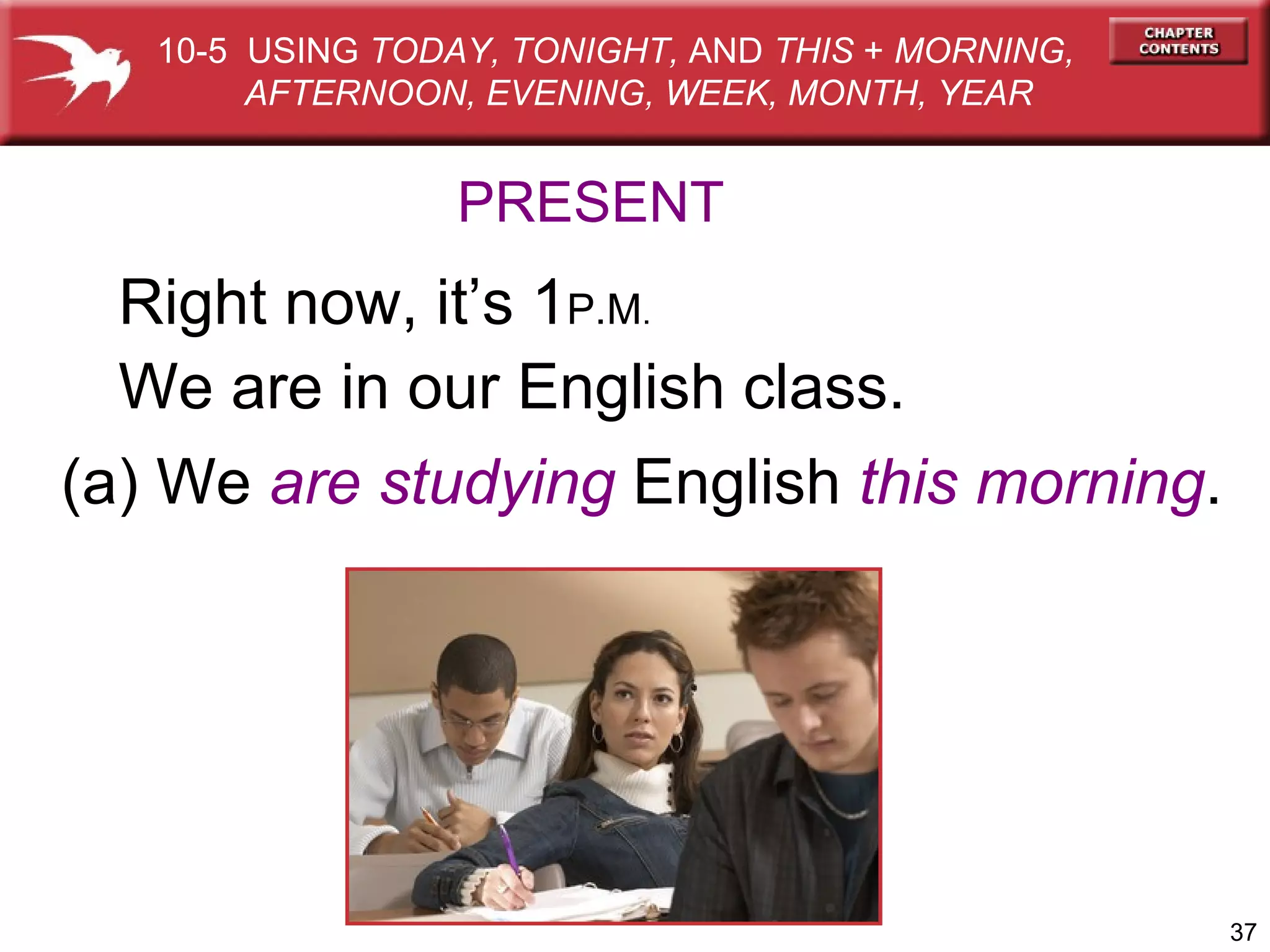 PRESENT Right now, it’s 1 P.M . We are in our English class. (a) We  are studying  English  this morning . 10-5  USING  TODAY, TONIGHT,  AND  THIS  +  MORNING,  AFTERNOON, EVENING, WEEK, MONTH, YEAR 