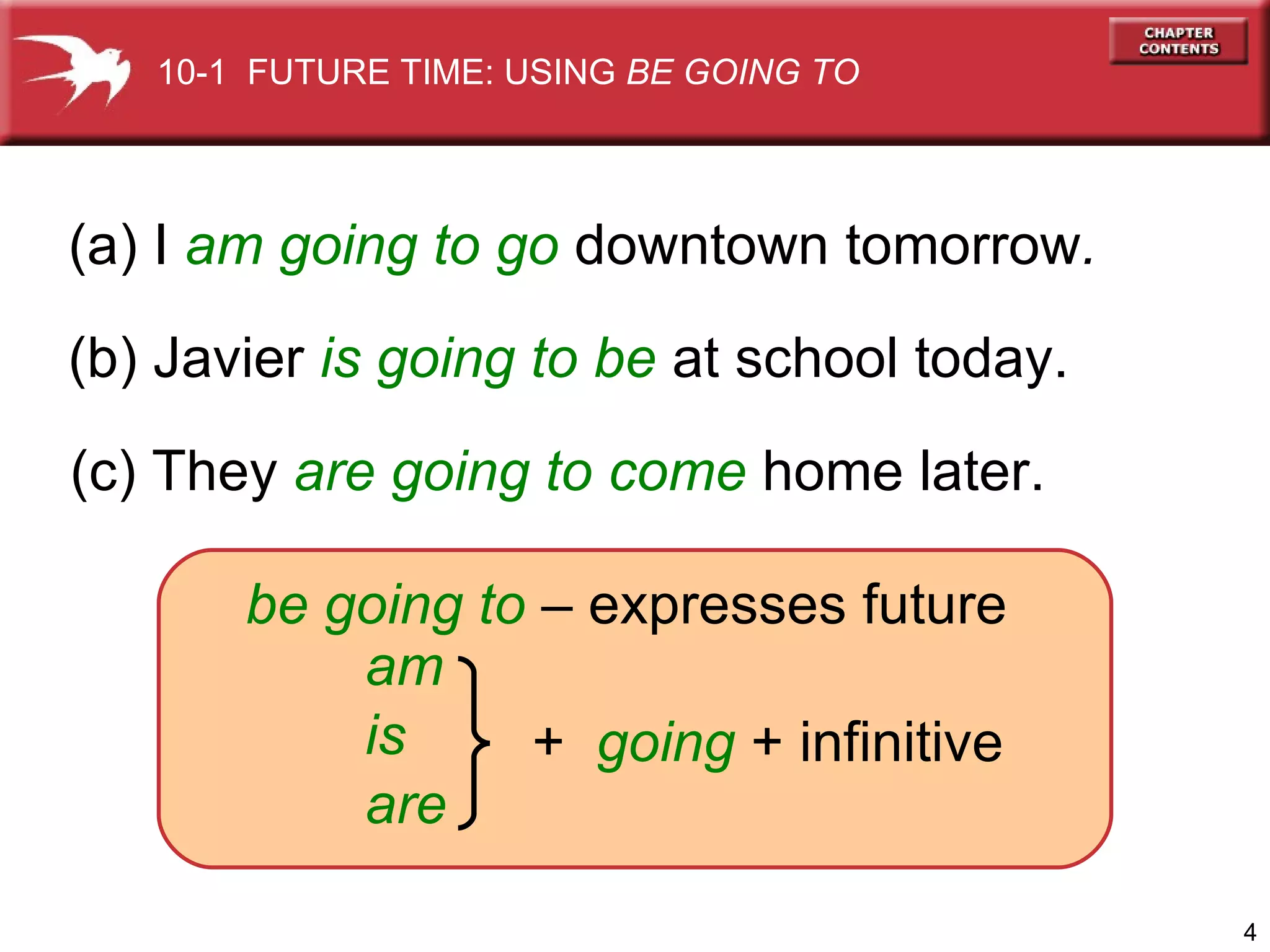 (a) I   am going to go   downtown tomorrow . (b) Javier   is going to be   at school today. (c) They   are going to   come   home later. be going to  – expresses future am is are +  going  + infinitive 10-1  FUTURE TIME: USING  BE GOING TO 