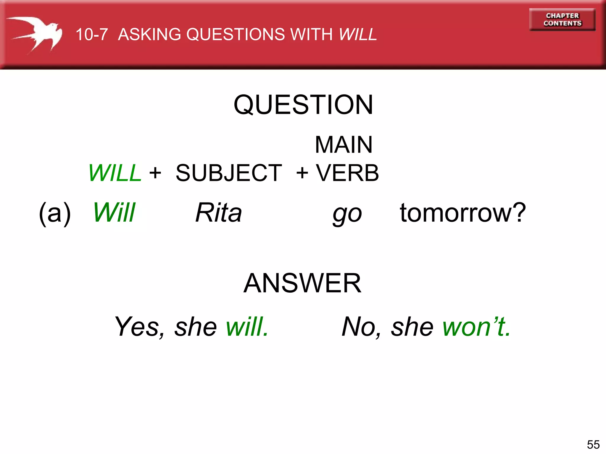 (a)  Will  Rita  go  tomorrow? ANSWER   MAIN WILL  +  SUBJECT   + VERB Yes, she  will. No, she  won’t. QUESTION 10-7  ASKING QUESTIONS WITH  WILL 