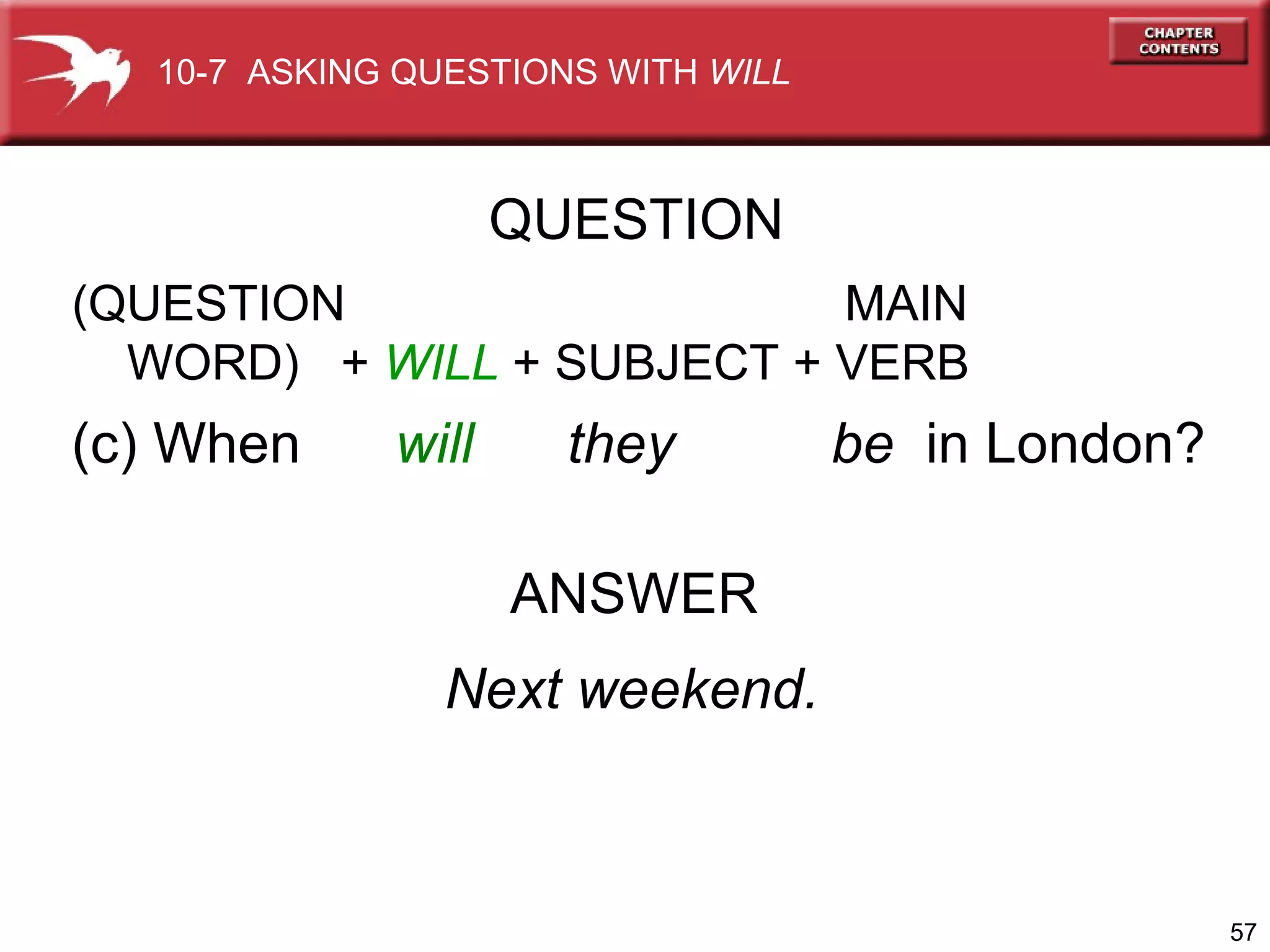 (c) When  will  they  be  in London? ANSWER Next weekend. QUESTION 10-7  ASKING QUESTIONS WITH  WILL (QUESTION    MAIN WORD)  +  WILL  + SUBJECT   + VERB 