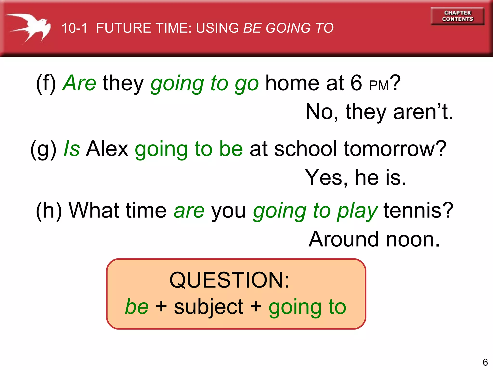 (f)  Are   they  going to go   home at 6  PM ? (g)  Is   Alex  going to be  at school tomorrow? (h) What time   are  you  going to   play  tennis? QUESTION:  be  + subject +  going to No, they aren’t. Yes, he is. Around   noon. 10-1  FUTURE TIME: USING  BE GOING TO 