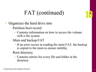 Connecting with Computer Science 11
FAT (continued)
• Organizes the hard drive into
– Partition boot record
• Contains information on how to access the volume
with a file system
– Main and backup FAT
• If an error occurs in reading the main FAT, the backup
is copied to the main to ensure stability
– Root directory
• Contains entries for every file and folder in the
directory
 