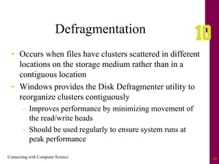 Connecting with Computer Science 13
Defragmentation
• Occurs when files have clusters scattered in different
locations on the storage medium rather than in a
contiguous location
• Windows provides the Disk Defragmenter utility to
reorganize clusters contiguously
– Improves performance by minimizing movement of
the read/write heads
– Should be used regularly to ensure system runs at
peak performance
 