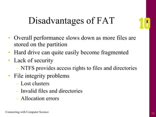 Connecting with Computer Science 16
Disadvantages of FAT
• Overall performance slows down as more files are
stored on the partition
• Hard drive can quite easily become fragmented
• Lack of security
– NTFS provides access rights to files and directories
• File integrity problems
– Lost clusters
– Invalid files and directories
– Allocation errors
 