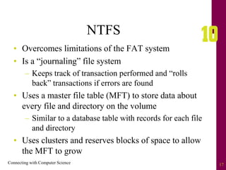 Connecting with Computer Science 17
NTFS
• Overcomes limitations of the FAT system
• Is a “journaling” file system
– Keeps track of transaction performed and “rolls
back” transactions if errors are found
• Uses a master file table (MFT) to store data about
every file and directory on the volume
– Similar to a database table with records for each file
and directory
• Uses clusters and reserves blocks of space to allow
the MFT to grow
 