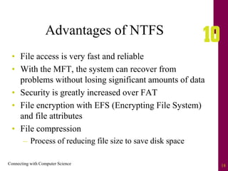 Connecting with Computer Science 18
Advantages of NTFS
• File access is very fast and reliable
• With the MFT, the system can recover from
problems without losing significant amounts of data
• Security is greatly increased over FAT
• File encryption with EFS (Encrypting File System)
and file attributes
• File compression
– Process of reducing file size to save disk space
 
