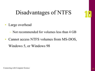 Connecting with Computer Science 19
Disadvantages of NTFS
• Large overhead
– Not recommended for volumes less than 4 GB
• Cannot access NTFS volumes from MS-DOS,
Windows 5, or Windows 98
 