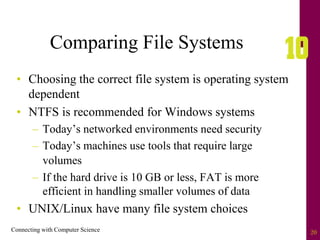 Connecting with Computer Science 20
Comparing File Systems
• Choosing the correct file system is operating system
dependent
• NTFS is recommended for Windows systems
– Today’s networked environments need security
– Today’s machines use tools that require large
volumes
– If the hard drive is 10 GB or less, FAT is more
efficient in handling smaller volumes of data
• UNIX/Linux have many file system choices
 