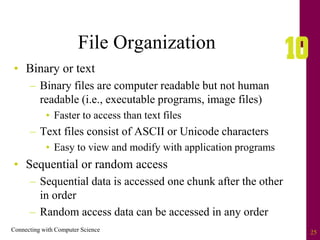 Connecting with Computer Science 25
File Organization
• Binary or text
– Binary files are computer readable but not human
readable (i.e., executable programs, image files)
• Faster to access than text files
– Text files consist of ASCII or Unicode characters
• Easy to view and modify with application programs
• Sequential or random access
– Sequential data is accessed one chunk after the other
in order
– Random access data can be accessed in any order
 