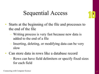 Connecting with Computer Science 27
Sequential Access
• Starts at the beginning of the file and processes to
the end of the file
– Writing process is very fast because new data is
added to the end of a file
– Inserting, deleting, or modifying data can be very
slow
• Can store data in rows like a database record
– Rows can have field delimiters or specify fixed sizes
for each field
 
