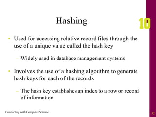 Connecting with Computer Science 32
Hashing
• Used for accessing relative record files through the
use of a unique value called the hash key
– Widely used in database management systems
• Involves the use of a hashing algorithm to generate
hash keys for each of the records
– The hash key establishes an index to a row or record
of information
 