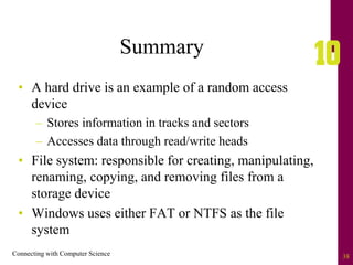 Connecting with Computer Science 38
Summary
• A hard drive is an example of a random access
device
– Stores information in tracks and sectors
– Accesses data through read/write heads
• File system: responsible for creating, manipulating,
renaming, copying, and removing files from a
storage device
• Windows uses either FAT or NTFS as the file
system
 