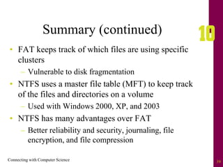Connecting with Computer Science 39
Summary (continued)
• FAT keeps track of which files are using specific
clusters
– Vulnerable to disk fragmentation
• NTFS uses a master file table (MFT) to keep track
of the files and directories on a volume
– Used with Windows 2000, XP, and 2003
• NTFS has many advantages over FAT
– Better reliability and security, journaling, file
encryption, and file compression
 