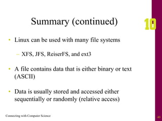 Connecting with Computer Science 40
Summary (continued)
• Linux can be used with many file systems
– XFS, JFS, ReiserFS, and ext3
• A file contains data that is either binary or text
(ASCII)
• Data is usually stored and accessed either
sequentially or randomly (relative access)
 