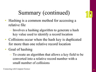 Connecting with Computer Science 41
Summary (continued)
• Hashing is a common method for accessing a
relative file
– Involves a hashing algorithm to generate a hash
key value used to identify a record location
• Collisions occur when the hash key is duplicated
for more than one relative record location
• Goal of hashing
– To create an algorithm that allows a key field to be
converted into a relative record number with a
small number of collisions
 