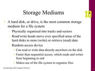 Connecting with Computer Science 6
Storage Mediums
• A hard disk, or drive, is the most common storage
medium for a file system
– Physically organized into tracks and sectors
– Read/write heads move over specified areas of the
hard disks to store (write) or retrieve (read) data
– Random access device
• Can read or write data directly anywhere on the disk
• Faster than sequential access, which reads and writes
from beginning to end
• Makes use of the file system to organize files
 