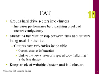 Connecting with Computer Science 9
FAT
• Groups hard drive sectors into clusters
– Increases performance by organizing blocks of
sectors contiguously
• Maintains the relationship between files and clusters
being used for the file
– Clusters have two entries in the table
• Current cluster information
• Link to the next cluster or a special code indicating it
is the last cluster
• Keeps track of writable clusters and bad clusters
 