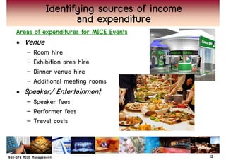 Identifying sources of income
                  and expenditure
Areas of expenditures for MICE Events
• Venue
   –   Room hire
   –   Exhibition area hire
   –   Dinner venue hire
   –   Additional meeting rooms
• Speaker/ Entertainment
   peaker/ Entertainment
   – Speaker fees
   – Performer fees
   – Travel costs


                                           12
 