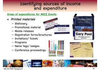 Identifying sources of income
                  and expenditure
Areas of expenditures for MICE Events
• Printed materials
   –   Stationary
   –   Promotional material
   –   Media releases
   –   Registration forms/brochures
   –   Invitations/ tickets
   –   Programs
   –   Name tags/ badges
   –   Conference proceedings



                                           13
 