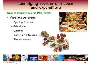 Identifying sources of income
                 and expenditure
Areas of expenditures for MICE Events
• Food and beverage
   –   Opening function
   –   Gala dinner
   –   Lunches
   –   Morning / afternoon
   –   Themes events




                                          14
 