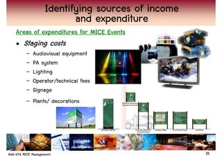 Identifying sources of income
                  and expenditure
Areas of expenditures for MICE Events
• Staging costs
   –   Audiovisual equipment
   –   PA system
   –   Lighting
   –   Operator/technical fees
   –   Signage
   –   Plants/ decorations




                                           15
 
