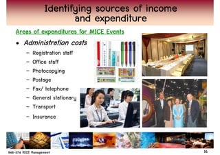 Identifying sources of income
                  and expenditure
Areas of expenditures for MICE Events
• Administration costs
   –   Registration staff
   –   Office staff
   –   Photocopying
   –   Postage
   –   Fax/ telephone
   –   General stationary
   –   Transport
   –   Insurance



                                           16
 
