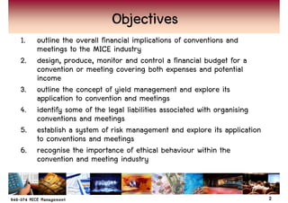Objectives
1. outline the overall financial implications of conventions and
   meetings to the MICE industry
2. design, produce, monitor and control a financial budget for a
   convention or meeting covering both expenses and potential
   income
3. outline the concept of yield management and explore its
   application to convention and meetings
4. identify some of the legal liabilities associated with organising
   conventions and meetings
5. establish a system of risk management and explore its application
   to conventions and meetings
6. recognise the importance of ethical behaviour within the
   convention and meeting industry


                                                                       2
 