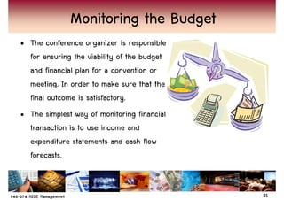 Monitoring the Budget
• The conference organizer is responsible
  for ensuring the viability of the budget
  and financial plan for a convention or
  meeting. In order to make sure that the
  final outcome is satisfactory.
• The simplest way of monitoring financial
  transaction is to use income and
  expenditure statements and cash flow
  forecasts.


                                             21
 