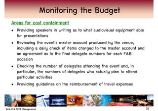 Monitoring the Budget
Areas for cost containment
• Providing speakers in writing as to what audiovisual equipment able
  for presentations
• Reviewing the event’s master account produced by the venue,
  including a daily check of items charged to the master account and
  an agreement as to the final delegate numbers for each F&B
  occasion
• Checking the number of delegates attending the event and, in
  particular, the numbers of delegates who actually plan to attend
  particular activities
• Providing guidelines on the reimbursement of travel expenses



                                                                        22
 