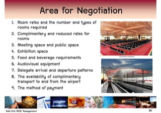 Area for Negotiation
1. Room rates and the number and types of
   rooms required
2. Complimentary and reduced rates for
   rooms
3. Meeting space and public space
4. Exhibition space
5. Food and beverage requirements
6. Audiovisual equipment
7. Delegate arrival and departure patterns
8. The availability of complimentary
   transport to and from the airport
9. The method of payment


                                             26
 