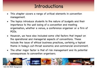 Introductions
• This chapter covers a range of critical elements in convention
  management.
• The topics introduce students to the nature of budgets and their
  importance to the well being of a convention and meeting
  organisation, whether a venue, a conference organiser or a firm of
  PCOs.
• However, we have also included some vital factors that impact on
  the operational and managerial aspects of conventions. These
  include the issue of ethical business practices, certainly a topical
  theme in today's cut-throat economic and commercial environment.
• The other major factor is that of risk management and its potential
  consequences to convention organisers.


                                                                         3
 