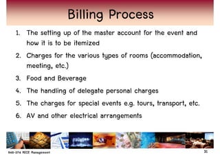 Billing Process
1. The setting up of the master account for the event and
   how it is to be itemized
2. Charges for the various types of rooms (accommodation,
   meeting, etc.)
3. Food and Beverage
4. The handling of delegate personal charges
5. The charges for special events e.g. tours, transport, etc.
6. AV and other electrical arrangements


                                                                31
 