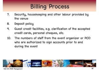 Billing Process
7.  Security, housekeeping and other labour provided by
    the venue
8. Deposit policy
9. Guest credit facilities, e.g. clarification of the accepted
    credit cards, personal cheques, etc.
10. The numbers of staff from the event organizer or PCO
    who are authorized to sign accounts prior to and
    during the event




                                                                 32
 
