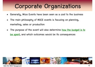 Corporate Organizations
• Generally, Mice Events have been seen as a cost to the business
• The main philosophy of MICE events is focusing on planning,
  marketing, sales or production
• The purpose of the event will also determine how the budget is to
  be spent and which outcomes would be its consequences
     spent,




                                                                      6
 