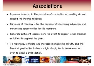 Associations
• Expenses incurred in the provision of convention or meeting do not
  exceed the income received.
• Purposes of meeting is for the purpose of continuing education and
  networking opportunities for its members.
• Generate sufficient income from the event to support other member
  activities throughout the year.
• To maximize, stimulate and increase membership growth, and the
  financial goal in this instance might simply be to break even or
  even to allow a small deficit.


                                                                       7
 