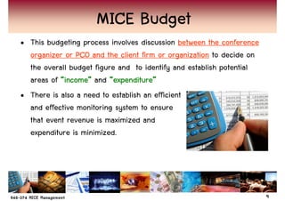 MICE Budget
• This budgeting process involves discussion between the conference
  organizer or PCO and the client firm or organization to decide on
  the overall budget figure and to identify and establish potential
  areas of “income” and “expenditure”
            income”        expenditure”
• There is also a need to establish an efficient
  and effective monitoring system to ensure
  that event revenue is maximized and
  expenditure is minimized.




                                                                      9
 