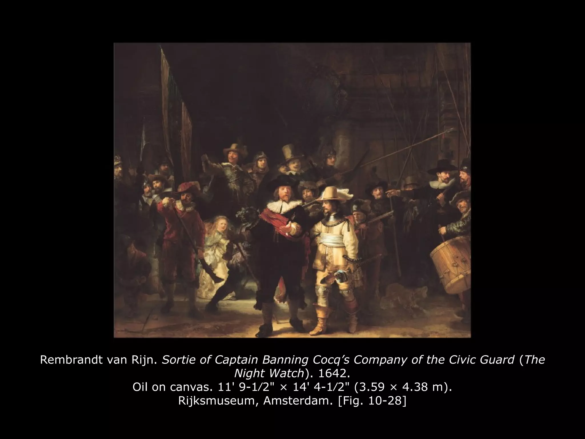 Rembrandt van Rijn. Sortie of Captain Banning Cocq’s Company of the Civic Guard (The
Night Watch). 1642.
Oil on canvas. 11' 9-1∕2" × 14' 4-1∕2" (3.59 × 4.38 m).
Rijksmuseum, Amsterdam. [Fig. 10-28]
 
