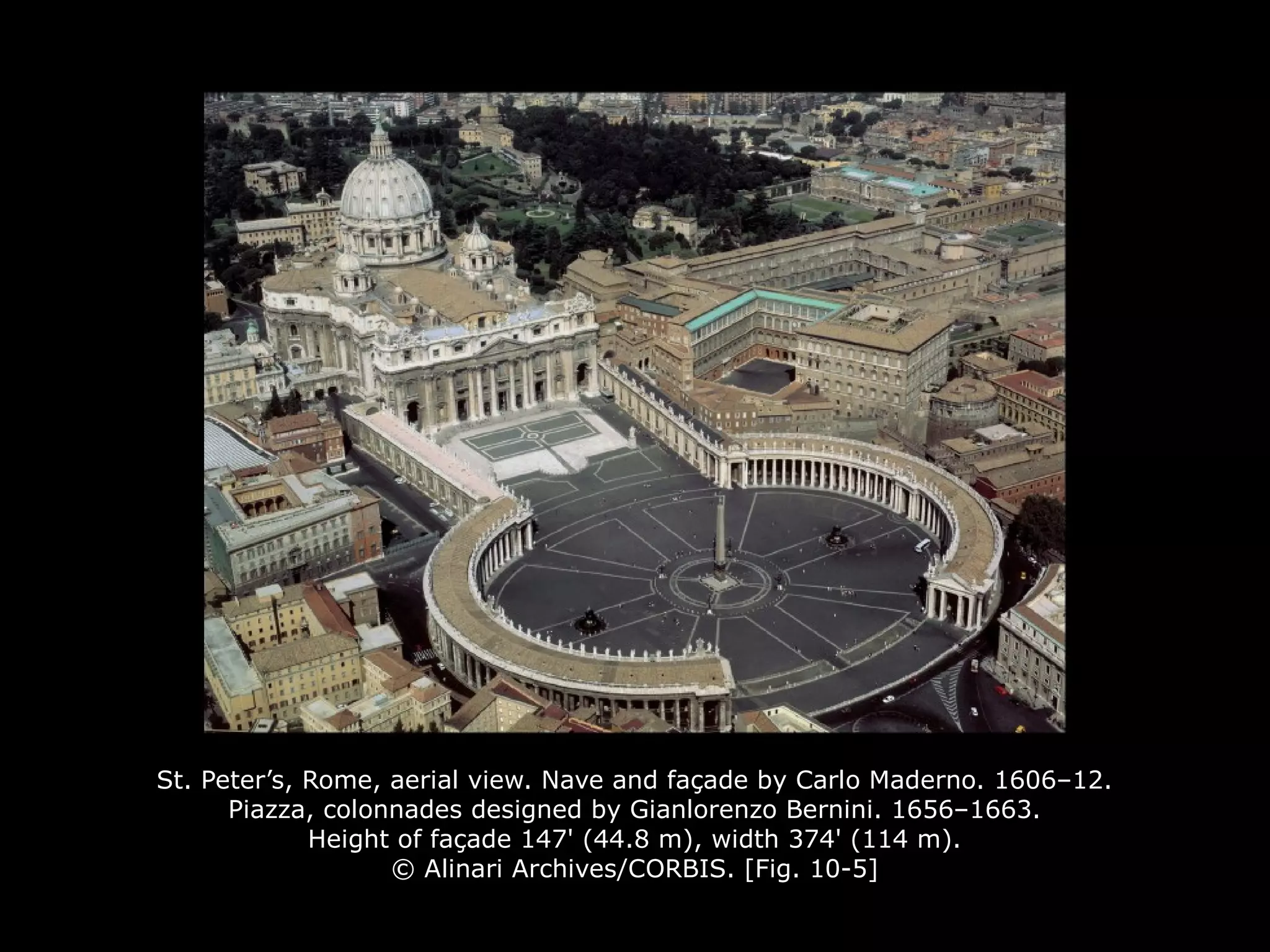 St. Peter’s, Rome, aerial view. Nave and façade by Carlo Maderno. 1606–12.
Piazza, colonnades designed by Gianlorenzo Bernini. 1656–1663.
Height of façade 147' (44.8 m), width 374' (114 m).
© Alinari Archives/CORBIS. [Fig. 10-5]
 