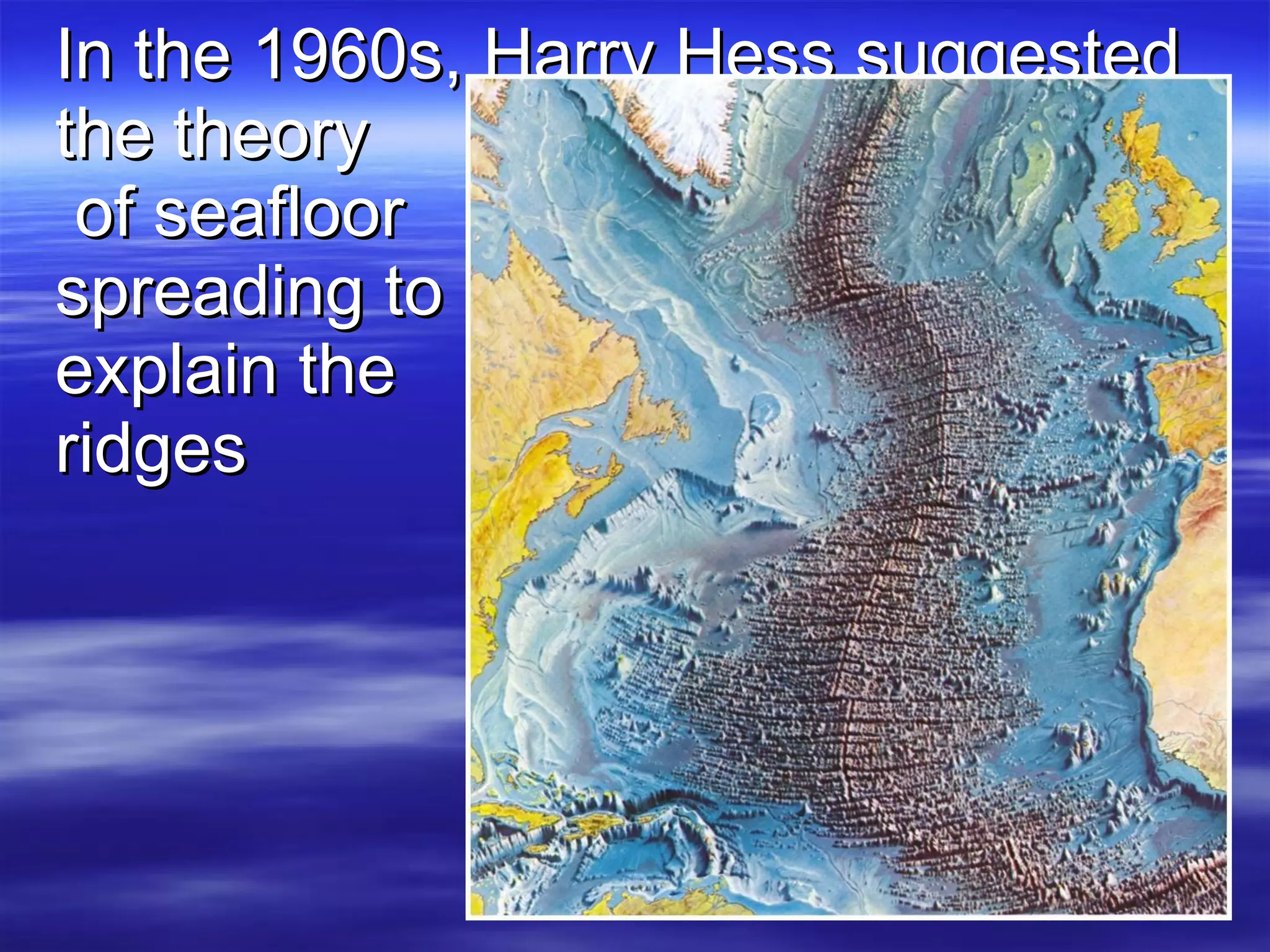 In the 1960s, Harry Hess suggested the theory  of seafloor  spreading to  explain the  ridges 