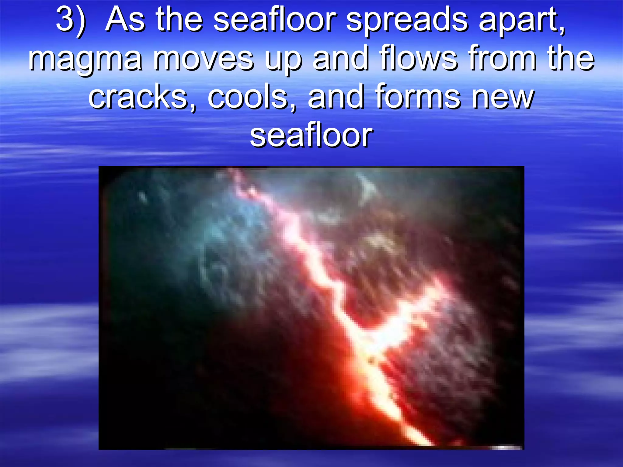 3)  As the seafloor spreads apart, magma moves up and flows from the cracks, cools, and forms new seafloor 
