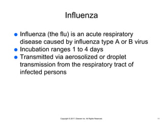 Copyright © 2017, Elsevier Inc. All Rights Reserved.
Influenza
 Influenza (the flu) is an acute respiratory
disease caused by influenza type A or B virus
 Incubation ranges 1 to 4 days
 Transmitted via aerosolized or droplet
transmission from the respiratory tract of
infected persons
11
 
