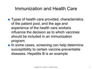 Copyright © 2017, Elsevier Inc. All Rights Reserved.
Immunization and Health Care
 Types of health care provided, characteristics
of the patient pool, and the age and
experience of the health care workers
influence the decision as to which vaccines
should be included in an immunization
program.
 In some cases, screening can help determine
susceptibility to certain vaccine-preventable
diseases. Hepatitis B is an example
6
 