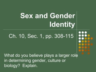 Sex and Gender 
Identity 
Ch. 10, Sec. 1, pp. 308-115 
What do you believe plays a larger role 
in determining gender, culture or 
biology? Explain. 
 