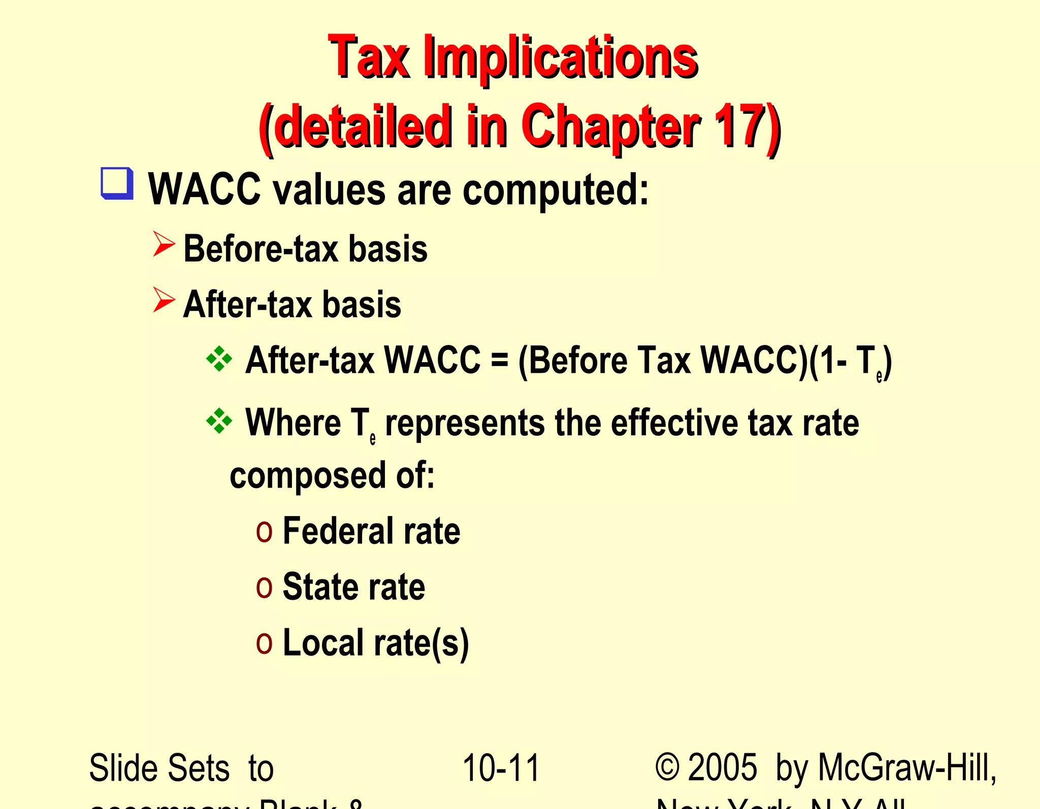 Slide Sets to © 2005 by McGraw-Hill,10-11
Tax ImplicationsTax Implications
(detailed in Chapter 17)(detailed in Chapter 17)
 WACC values are computed:
Before-tax basis
After-tax basis
 After-tax WACC = (Before Tax WACC)(1- Te)
 Where Te represents the effective tax rate
composed of:
o Federal rate
o State rate
o Local rate(s)
 