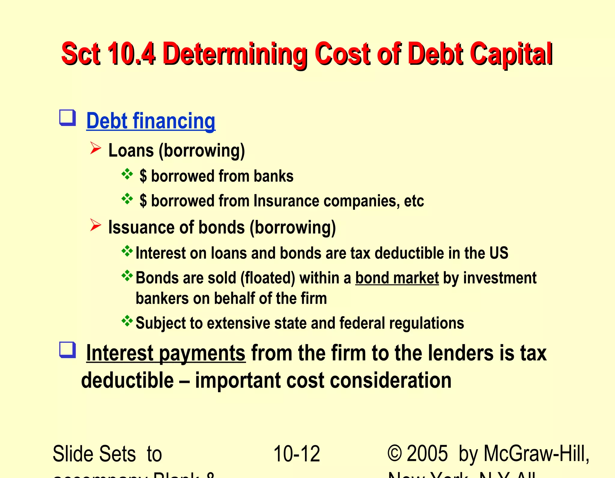 Slide Sets to © 2005 by McGraw-Hill,10-12
Sct 10.4 Determining Cost of Debt CapitalSct 10.4 Determining Cost of Debt Capital
 Debt financing
 Loans (borrowing)
 $ borrowed from banks
 $ borrowed from Insurance companies, etc
 Issuance of bonds (borrowing)
Interest on loans and bonds are tax deductible in the US
Bonds are sold (floated) within a bond market by investment
bankers on behalf of the firm
Subject to extensive state and federal regulations
 Interest payments from the firm to the lenders is tax
deductible – important cost consideration
 