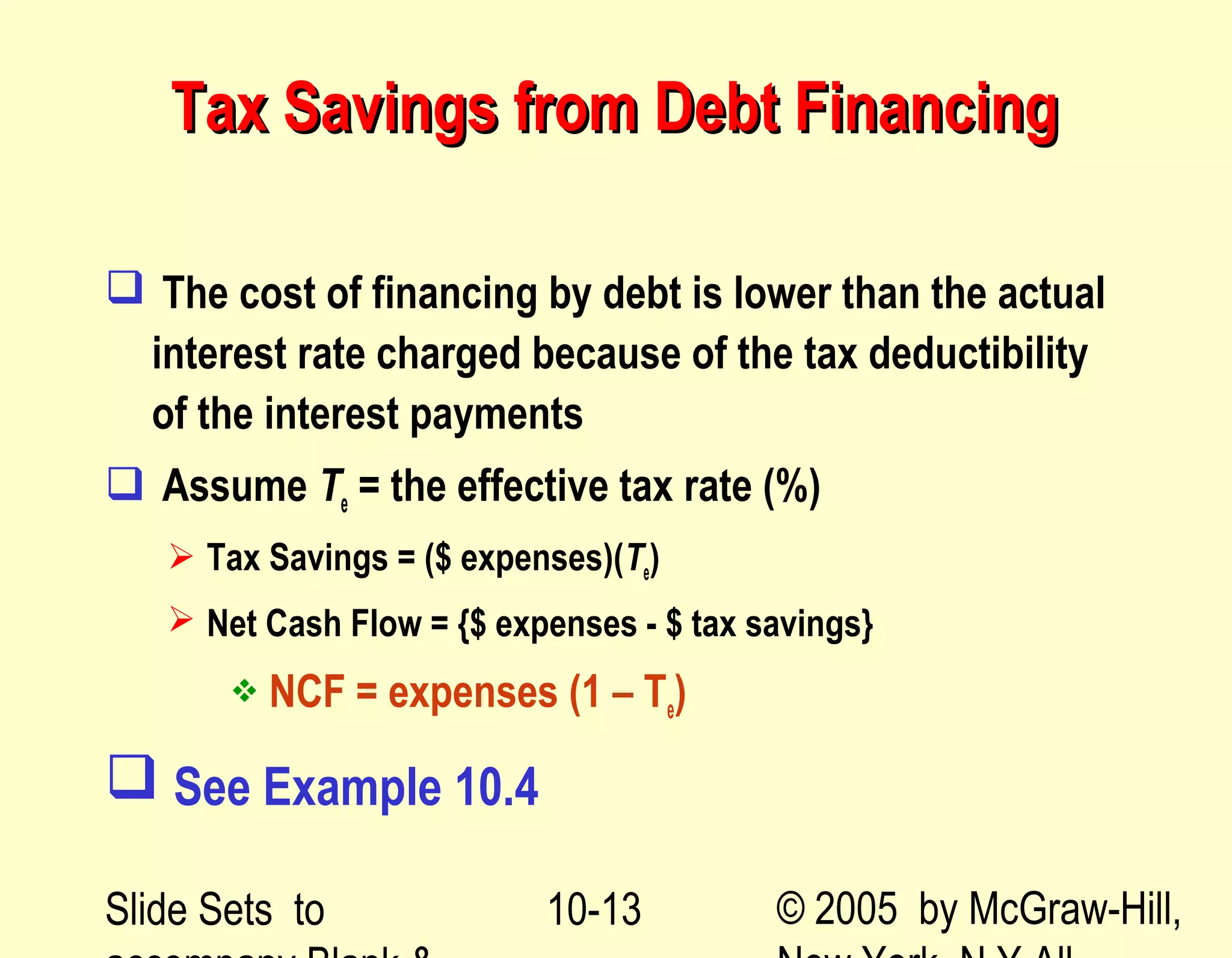 Slide Sets to © 2005 by McGraw-Hill,10-13
Tax Savings from Debt FinancingTax Savings from Debt Financing
 The cost of financing by debt is lower than the actual
interest rate charged because of the tax deductibility
of the interest payments
 Assume Te = the effective tax rate (%)
 Tax Savings = ($ expenses)(Te)
 Net Cash Flow = {$ expenses - $ tax savings}
 NCF = expenses (1 – Te)
 See Example 10.4
 
