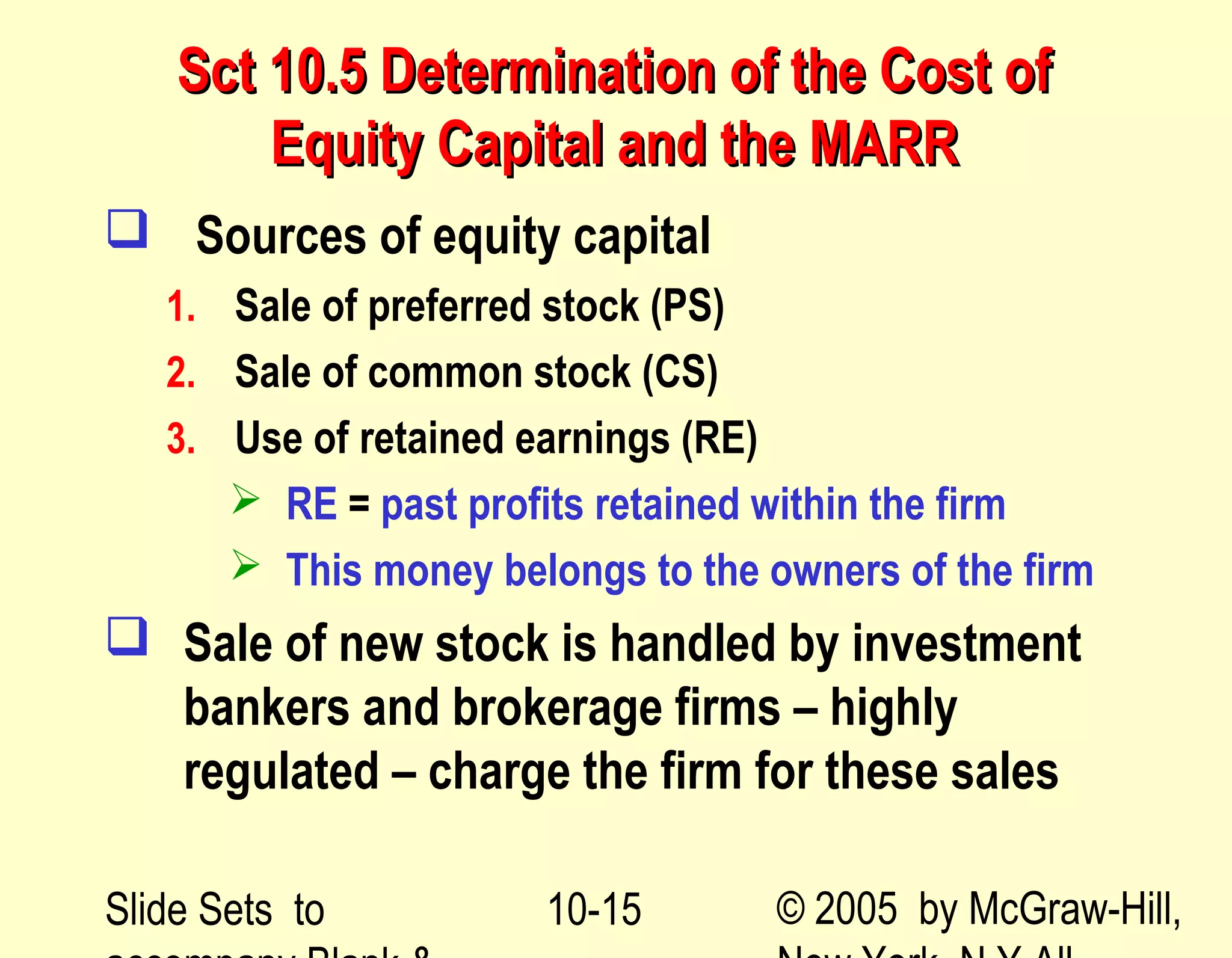 Slide Sets to © 2005 by McGraw-Hill,10-15
Sct 10.5 Determination of the Cost ofSct 10.5 Determination of the Cost of
Equity Capital and the MARREquity Capital and the MARR
 Sources of equity capital
1. Sale of preferred stock (PS)
2. Sale of common stock (CS)
3. Use of retained earnings (RE)
 RE = past profits retained within the firm
 This money belongs to the owners of the firm
 Sale of new stock is handled by investment
bankers and brokerage firms – highly
regulated – charge the firm for these sales
 
